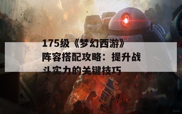 175級《夢幻西游》陣容搭配攻略：提升戰(zhàn)斗實力的關鍵技巧