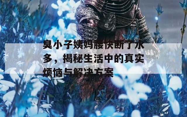 臭小子姨媽腰快斷了水多，揭秘生活中的真實(shí)煩惱與解決方案