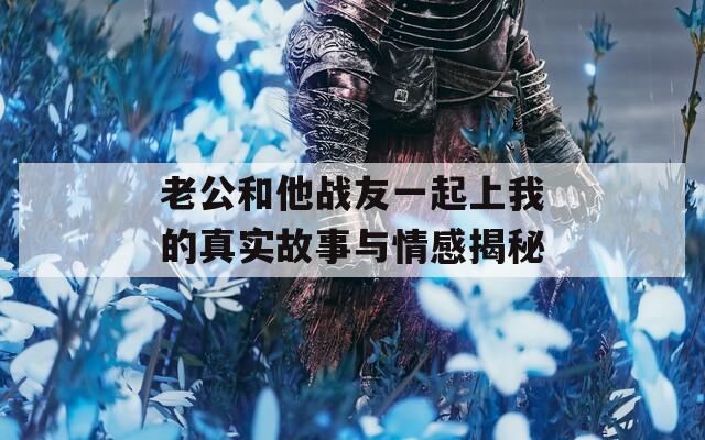 老公和他戰(zhàn)友一起上我的真實(shí)故事與情感揭秘