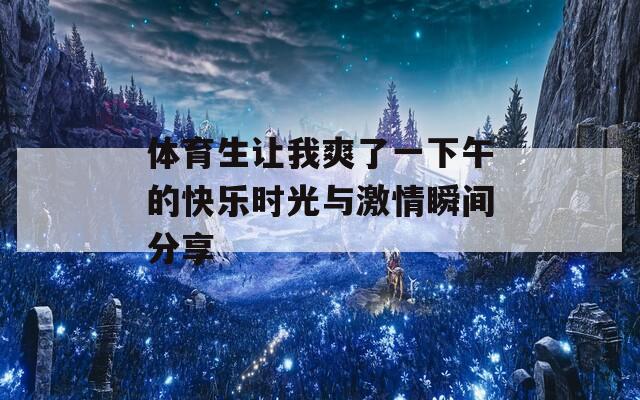 體育生讓我爽了一下午的快樂時光與激情瞬間分享