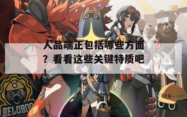 人品端正包括哪些方面？看看這些關(guān)鍵特質(zhì)吧！