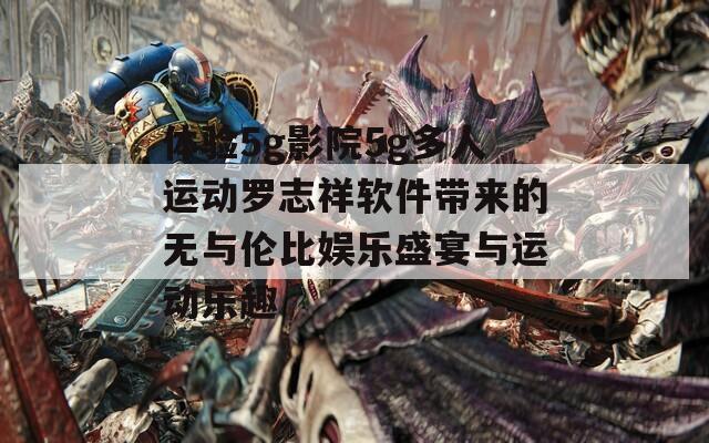 體驗(yàn)5g影院5g多人運(yùn)動(dòng)羅志祥軟件帶來的無與倫比娛樂盛宴與運(yùn)動(dòng)樂趣