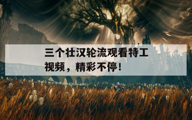三個(gè)壯漢輪流觀看特工視頻，精彩不停！