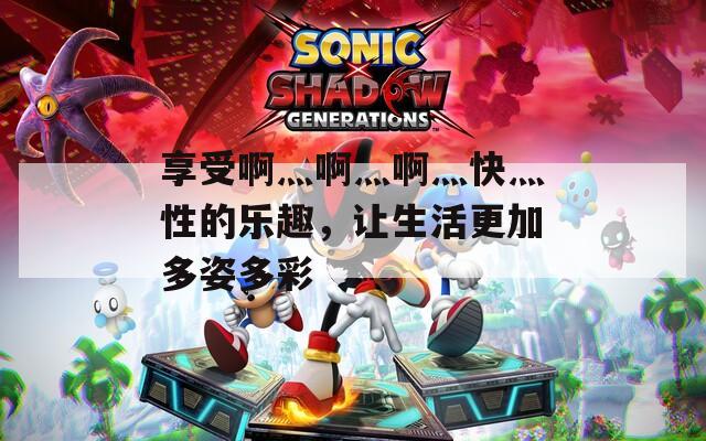 享受啊灬啊灬啊灬快灬性的樂趣，讓生活更加多姿多彩