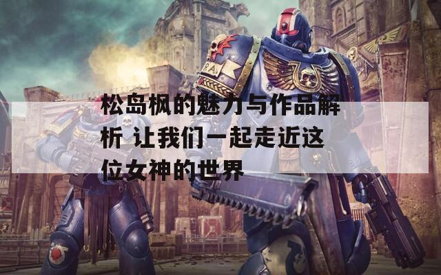 松島楓的魅力與作品解析 讓我們一起走近這位女神的世界