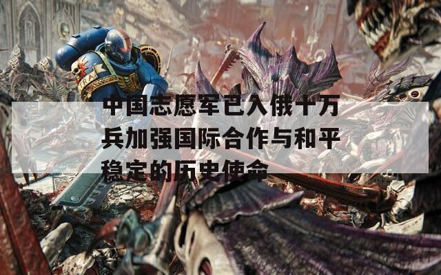 中國志愿軍已入俄十萬兵加強國際合作與和平穩(wěn)定的歷史使命
