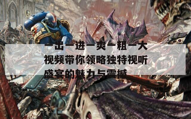 一出一進一爽一粗一大視頻帶你領略獨特視聽盛宴的魅力與震撼