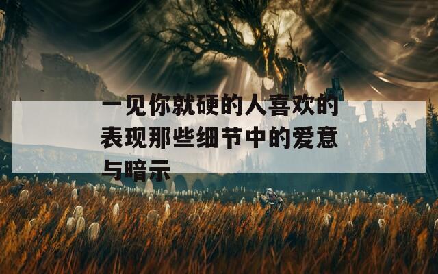 一見你就硬的人喜歡的表現(xiàn)那些細(xì)節(jié)中的愛意與暗示