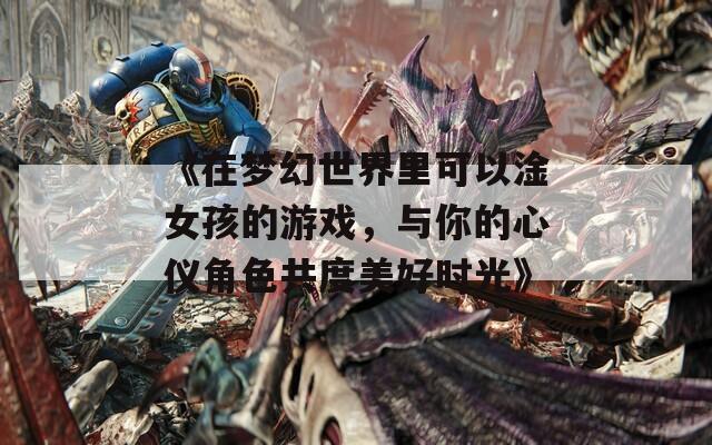 《在夢(mèng)幻世界里可以淦女孩的游戲，與你的心儀角色共度美好時(shí)光》