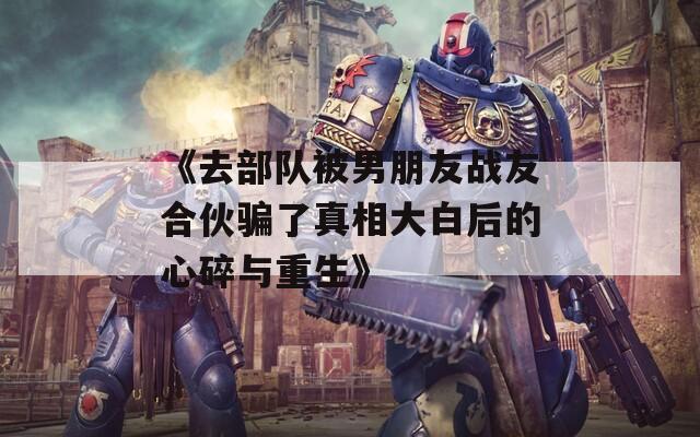 《去部隊被男朋友戰(zhàn)友合伙騙了真相大白后的心碎與重生》