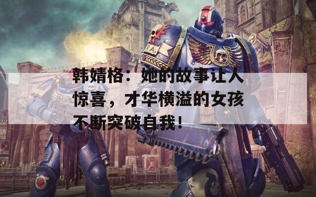 韓婧格：她的故事讓人驚喜，才華橫溢的女孩不斷突破自我！
