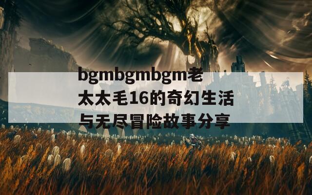 bgmbgmbgm老太太毛16的奇幻生活與無盡冒險故事分享