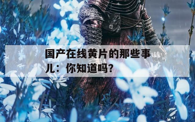 國(guó)產(chǎn)在線黃片的那些事兒：你知道嗎？