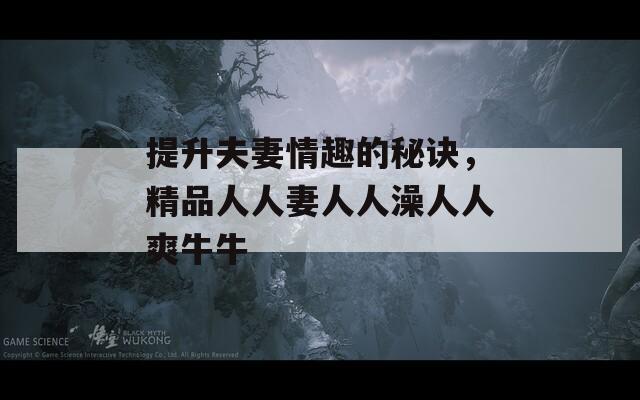 提升夫妻情趣的秘訣，精品人人妻人人澡人人爽牛牛