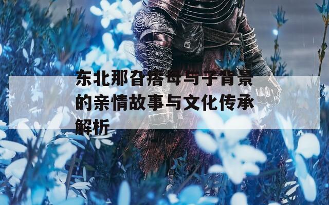 東北那旮瘩母與子背景的親情故事與文化傳承解析