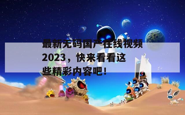 最新無(wú)碼國(guó)產(chǎn)在線視頻2023，快來(lái)看看這些精彩內(nèi)容吧！