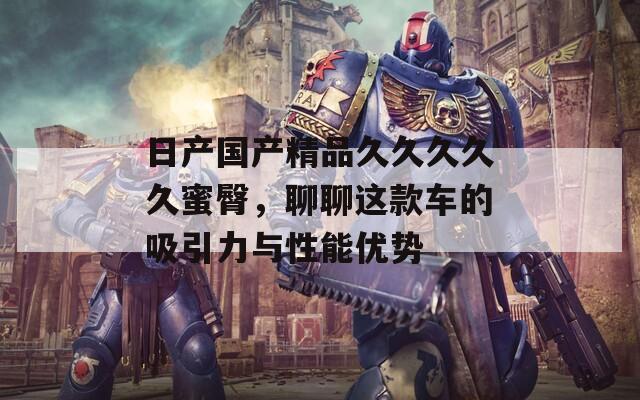 日產(chǎn)國產(chǎn)精品久久久久久蜜臀，聊聊這款車的吸引力與性能優(yōu)勢