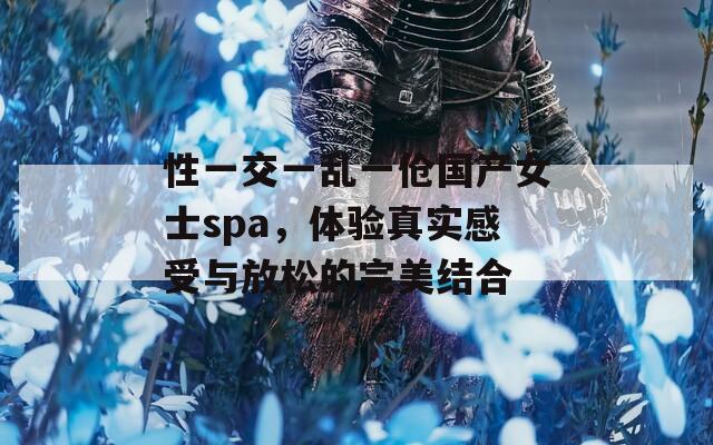 性一交一亂一傖國(guó)產(chǎn)女士spa，體驗(yàn)真實(shí)感受與放松的完美結(jié)合
