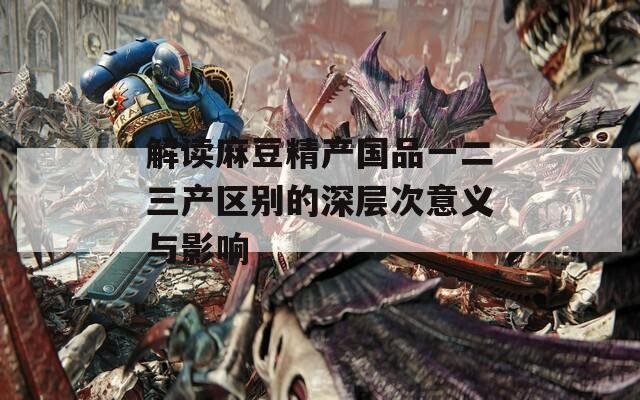 解讀麻豆精產(chǎn)國品一二三產(chǎn)區(qū)別的深層次意義與影響