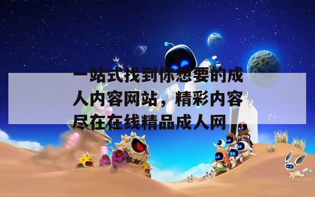 一站式找到你想要的成人內(nèi)容網(wǎng)站，精彩內(nèi)容盡在在線精品成人網(wǎng)