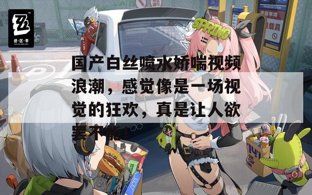 國產白絲噴水嬌喘視頻浪潮，感覺像是一場視覺的狂歡，真是讓人欲罷不能！
