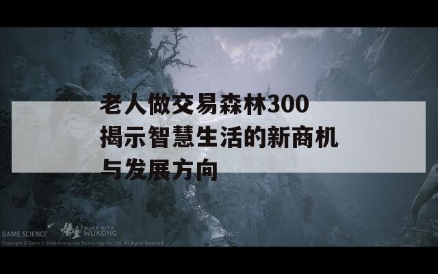 老人做交易森林300揭示智慧生活的新商機與發(fā)展方向