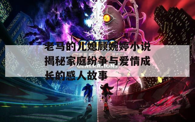 老馬的兒媳顧婉婷小說揭秘家庭紛爭與愛情成長的感人故事
