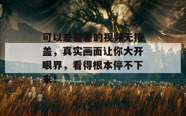 可以差差差的視頻無掩蓋，真實畫面讓你大開眼界，看得根本停不下來！