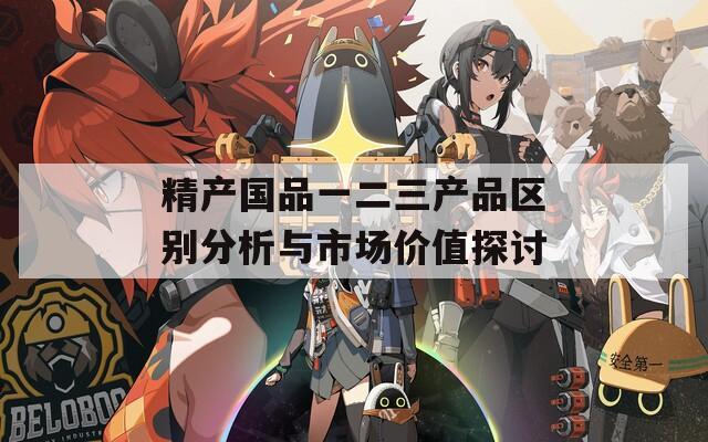 精產(chǎn)國品一二三產(chǎn)品區(qū)別分析與市場價值探討