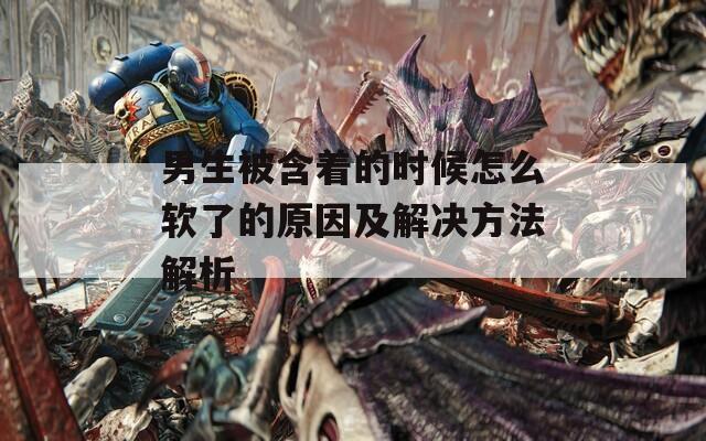 男生被含著的時候怎么軟了的原因及解決方法解析