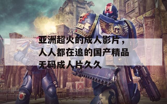 亞洲超火的成人影片，人人都在追的國產(chǎn)精品無碼成人片久久