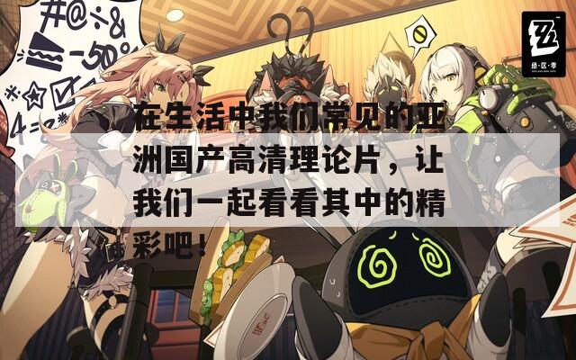 在生活中我們常見的亞洲國產(chǎn)高清理論片，讓我們一起看看其中的精彩吧！