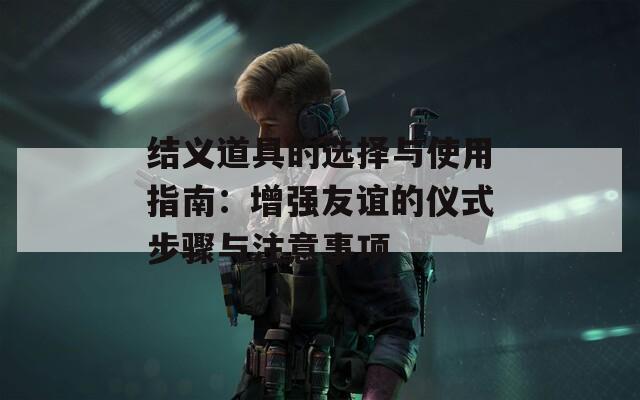 結(jié)義道具的選擇與使用指南：增強(qiáng)友誼的儀式步驟與注意事項(xiàng)