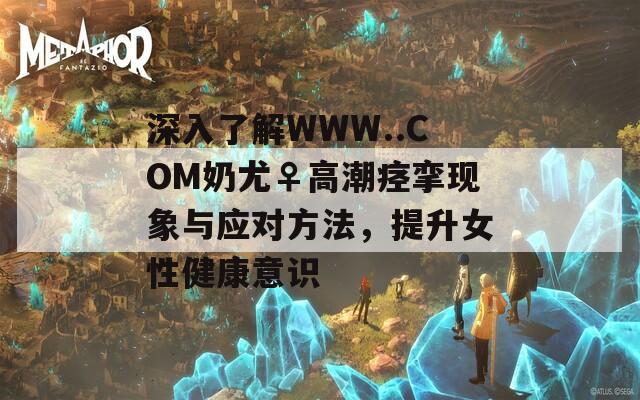 深入了解WWW..COM奶尤♀高潮痙攣現(xiàn)象與應(yīng)對(duì)方法，提升女性健康意識(shí)