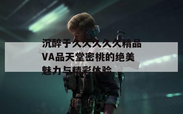 沉醉于久久久久久精品VA品天堂密桃的絕美魅力與精彩體驗(yàn)