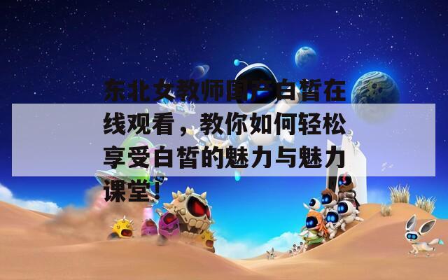 東北女教師國產白皙在線觀看，教你如何輕松享受白皙的魅力與魅力課堂！