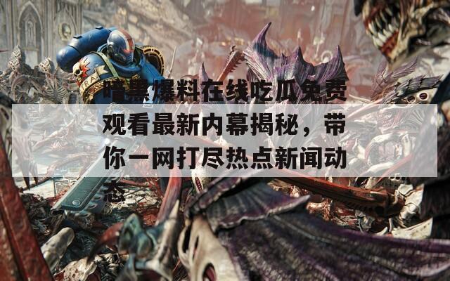 暗黑爆料在線吃瓜免費(fèi)觀看最新內(nèi)幕揭秘，帶你一網(wǎng)打盡熱點(diǎn)新聞動態(tài)