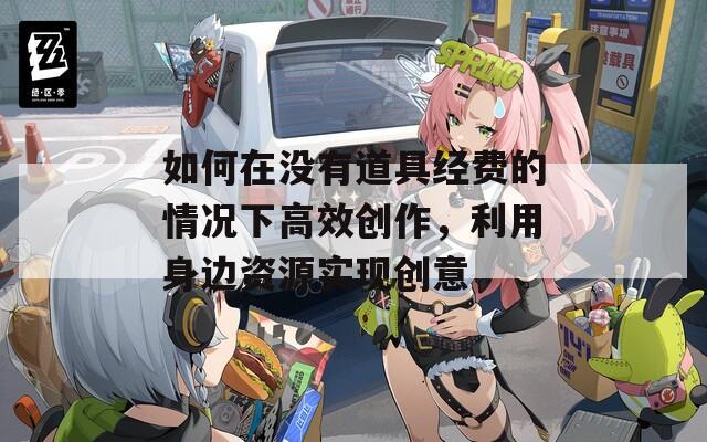 如何在沒有道具經費的情況下高效創(chuàng)作，利用身邊資源實現(xiàn)創(chuàng)意