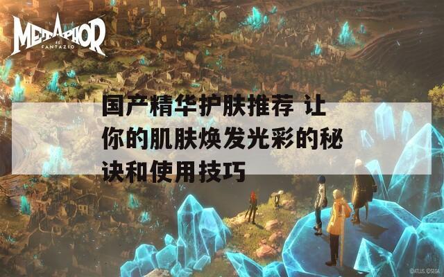 國產(chǎn)精華護膚推薦 讓你的肌膚煥發(fā)光彩的秘訣和使用技巧