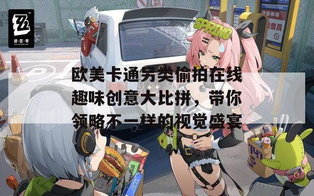 歐美卡通另類偷拍在線趣味創(chuàng)意大比拼，帶你領(lǐng)略不一樣的視覺盛宴