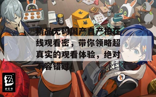 精品無碼國產(chǎn)自產(chǎn)拍在線觀看密，帶你領(lǐng)略超真實(shí)的觀看體驗(yàn)，絕對不容錯過！