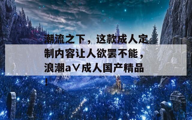 潮流之下，這款成人定制內(nèi)容讓人欲罷不能，浪潮a∨成人國產(chǎn)精品！