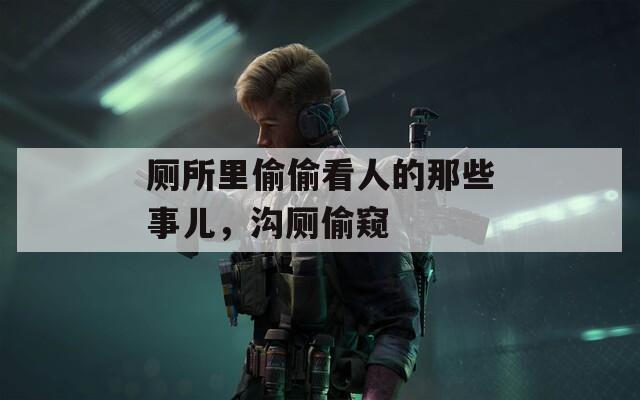 廁所里偷偷看人的那些事兒，溝廁偷窺