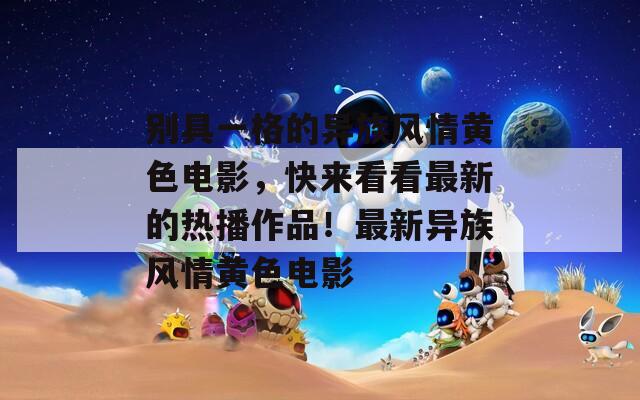 別具一格的異族風(fēng)情黃色電影，快來看看最新的熱播作品！最新異族風(fēng)情黃色電影