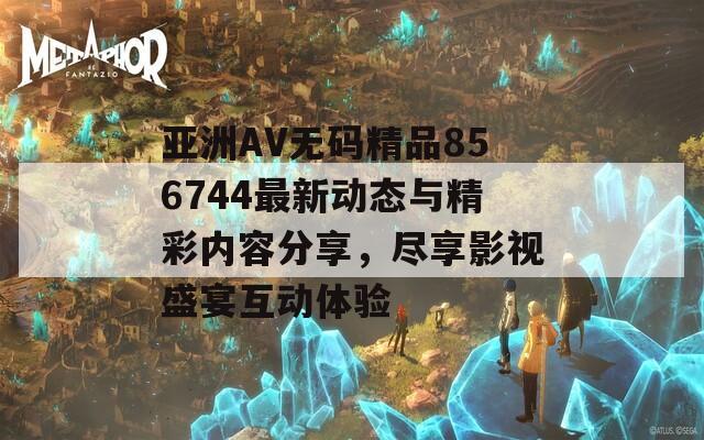 亞洲AV無(wú)碼精品856744最新動(dòng)態(tài)與精彩內(nèi)容分享，盡享影視盛宴互動(dòng)體驗(yàn)