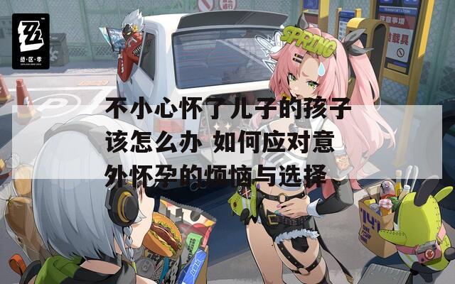 不小心懷了兒子的孩子該怎么辦 如何應(yīng)對意外懷孕的煩惱與選擇