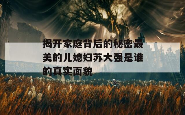 揭開家庭背后的秘密最美的兒媳婦蘇大強(qiáng)是誰的真實面貌