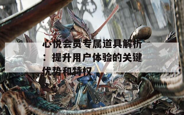 心悅會員專屬道具解析：提升用戶體驗(yàn)的關(guān)鍵優(yōu)勢和特權(quán)