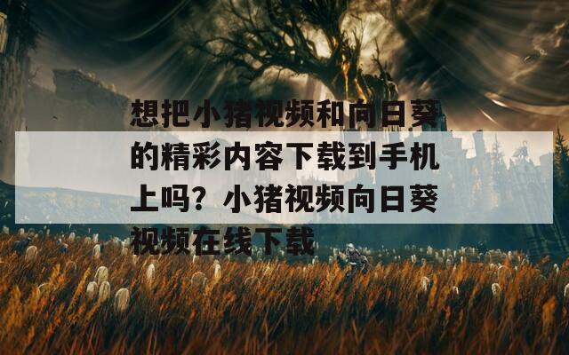 想把小豬視頻和向日葵的精彩內(nèi)容下載到手機上嗎？小豬視頻向日葵視頻在線下載