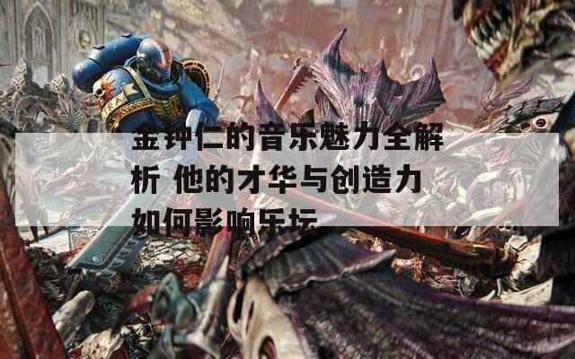 金鐘仁的音樂魅力全解析 他的才華與創(chuàng)造力如何影響樂壇